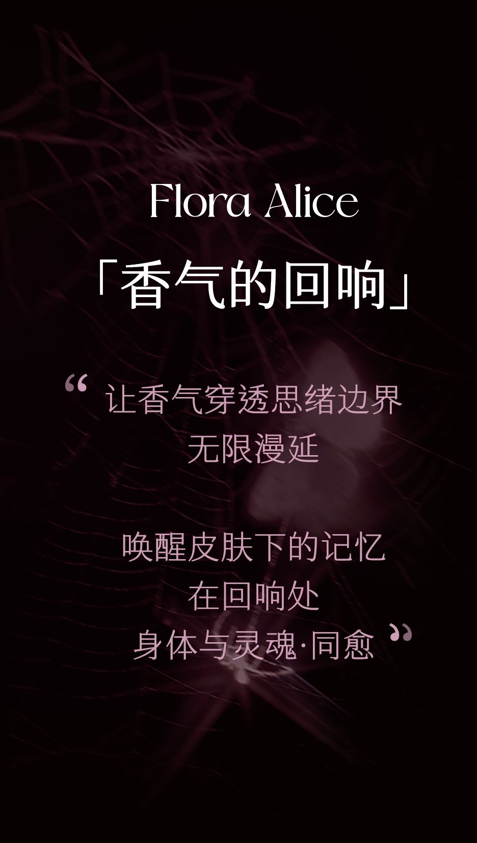 Flora Alice 香气的回响:让香气穿透思绪边界,无限漫延,唤醒皮肤下的记忆,在回响处身体与灵魂同愈